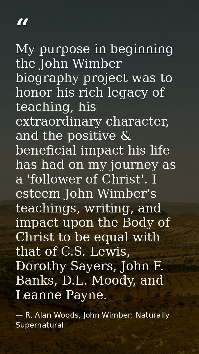 My purpose in beginning the John Wimber biography project was to honor his rich legacy of teaching, his extraordinary ch — R. Alan Woods, John Wimber: Naturally Supernatural