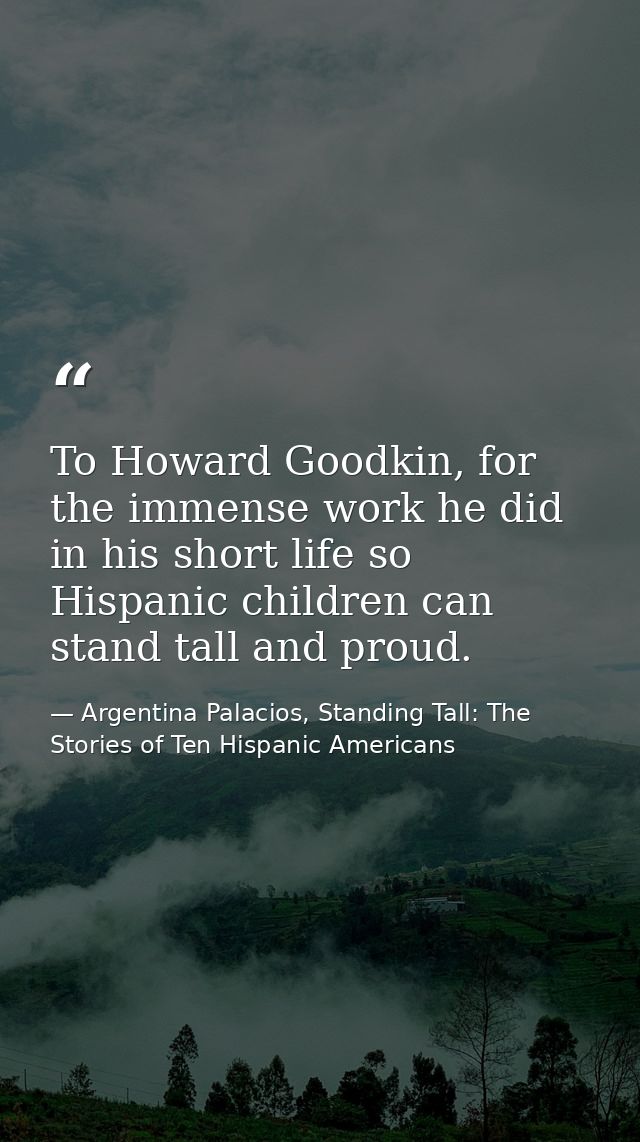 To Howard Goodkin, for the immense work he did in his short life so Hispanic children can stand tall and proud. — Argentina Palacios, Standing Tall: The Stories of Ten Hispanic Americans