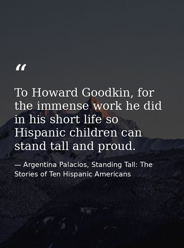 To Howard Goodkin, for the immense work he did in his short life so Hispanic children can stand tall and proud. — Argentina Palacios, Standing Tall: The Stories of Ten Hispanic Americans