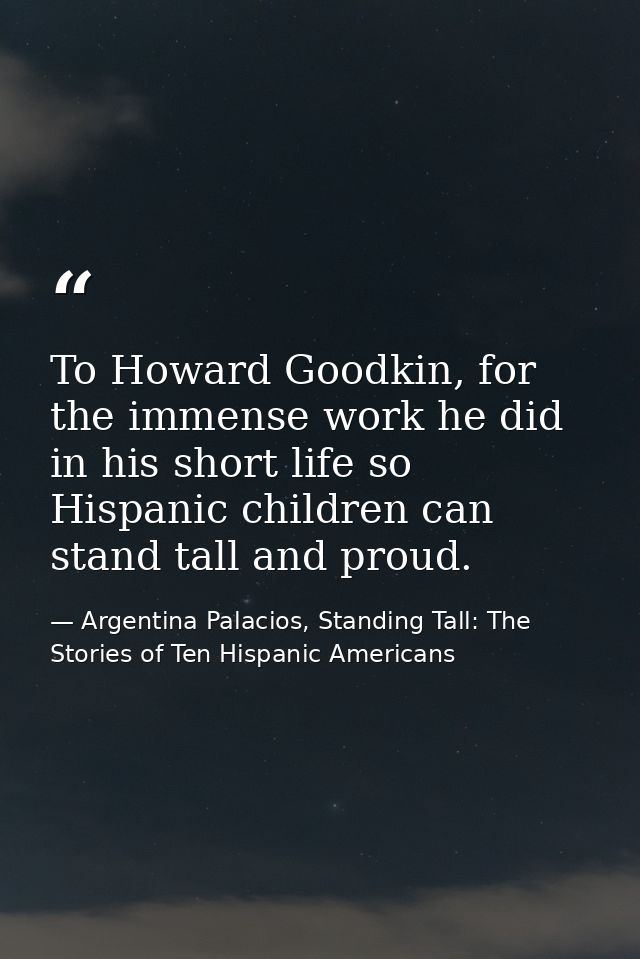 To Howard Goodkin, for the immense work he did in his short life so Hispanic children can stand tall and proud. — Argentina Palacios, Standing Tall: The Stories of Ten Hispanic Americans