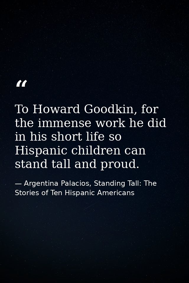 To Howard Goodkin, for the immense work he did in his short life so Hispanic children can stand tall and proud. — Argentina Palacios, Standing Tall: The Stories of Ten Hispanic Americans