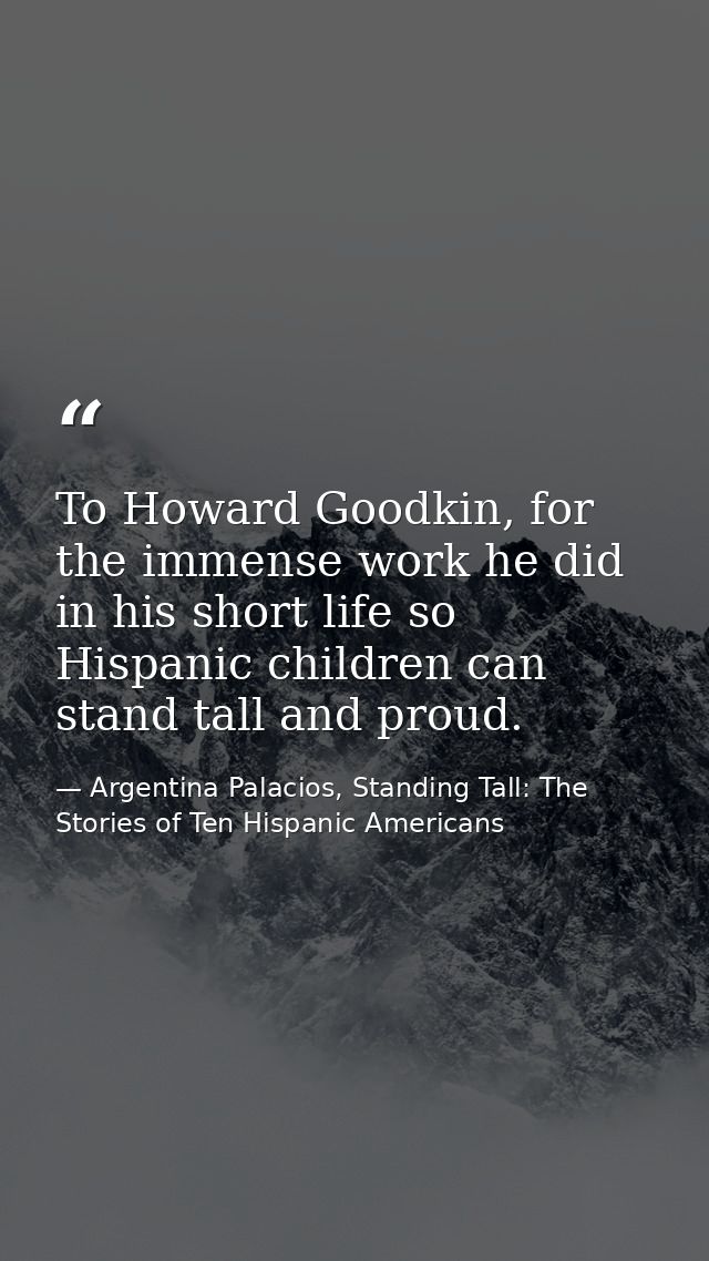 To Howard Goodkin, for the immense work he did in his short life so Hispanic children can stand tall and proud. — Argentina Palacios, Standing Tall: The Stories of Ten Hispanic Americans