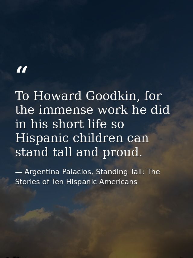 To Howard Goodkin, for the immense work he did in his short life so Hispanic children can stand tall and proud. — Argentina Palacios, Standing Tall: The Stories of Ten Hispanic Americans