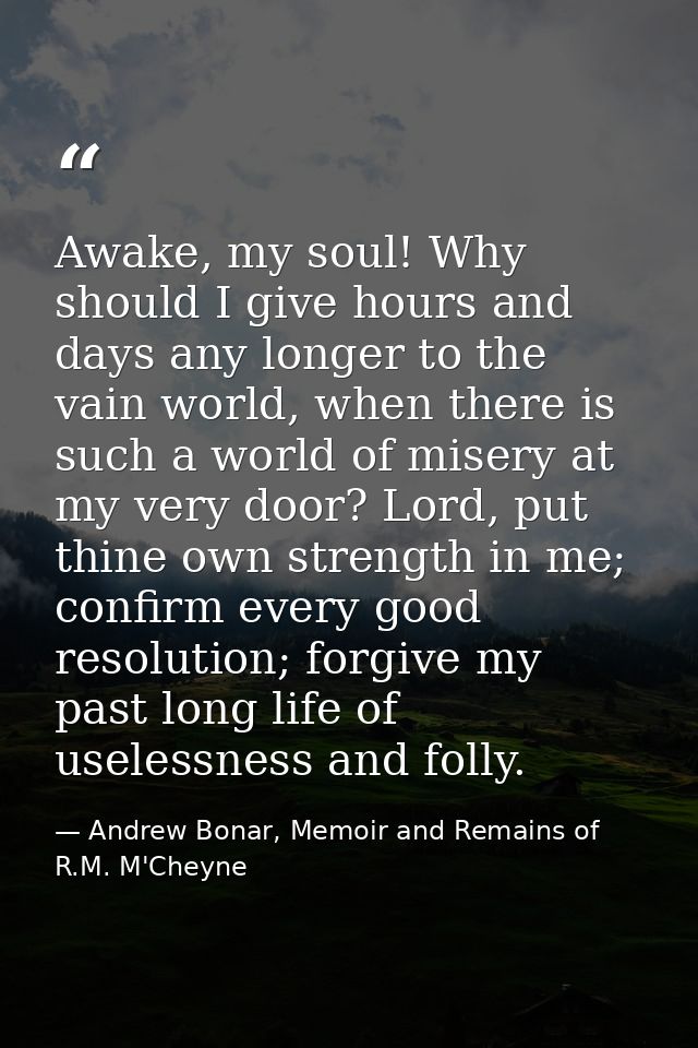 Awake, my soul! Why should I give hours and days any longer to the vain world, when there is such a world of misery at m — Andrew Bonar, Memoir and Remains of R.M. M'Cheyne