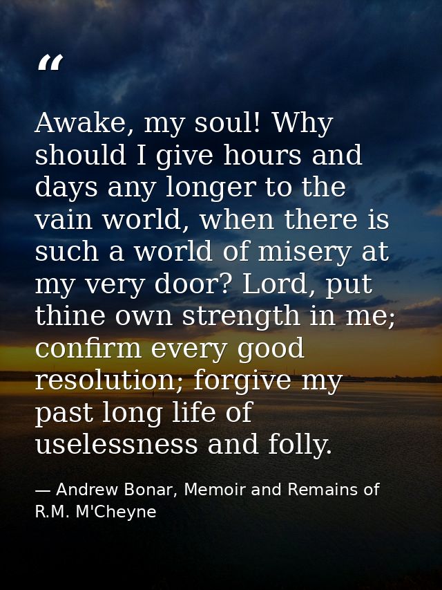 Awake, my soul! Why should I give hours and days any longer to the vain world, when there is such a world of misery at m — Andrew Bonar, Memoir and Remains of R.M. M'Cheyne