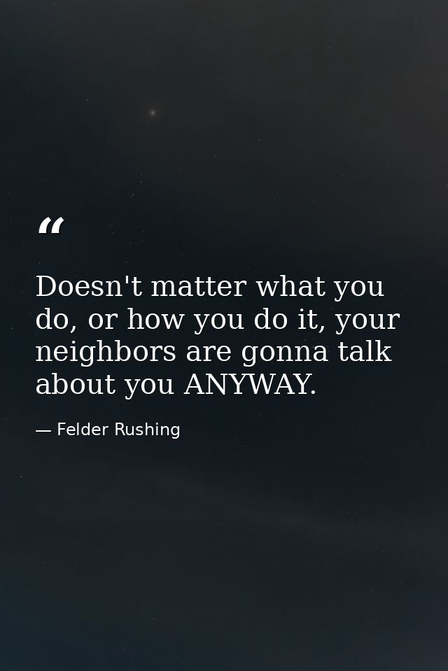 Doesn't matter what you do, or how you do it, your neighbors are gonna talk about you ANYWAY. — Felder Rushing