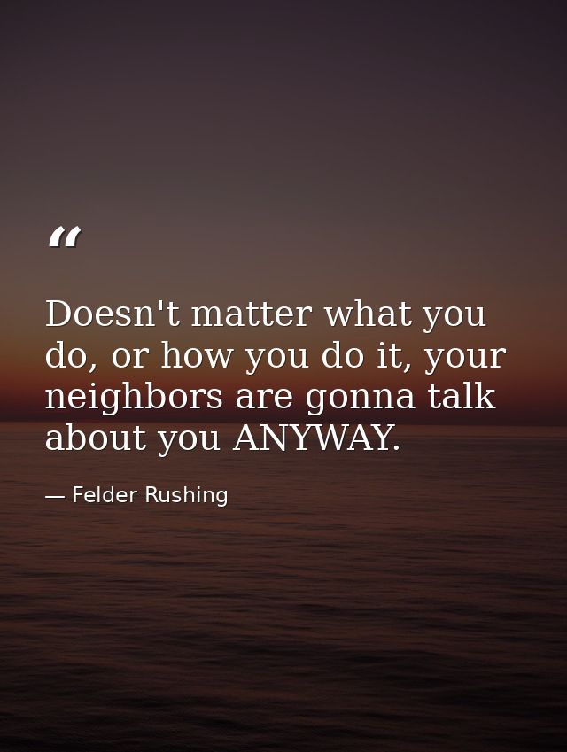 Doesn't matter what you do, or how you do it, your neighbors are gonna talk about you ANYWAY. — Felder Rushing