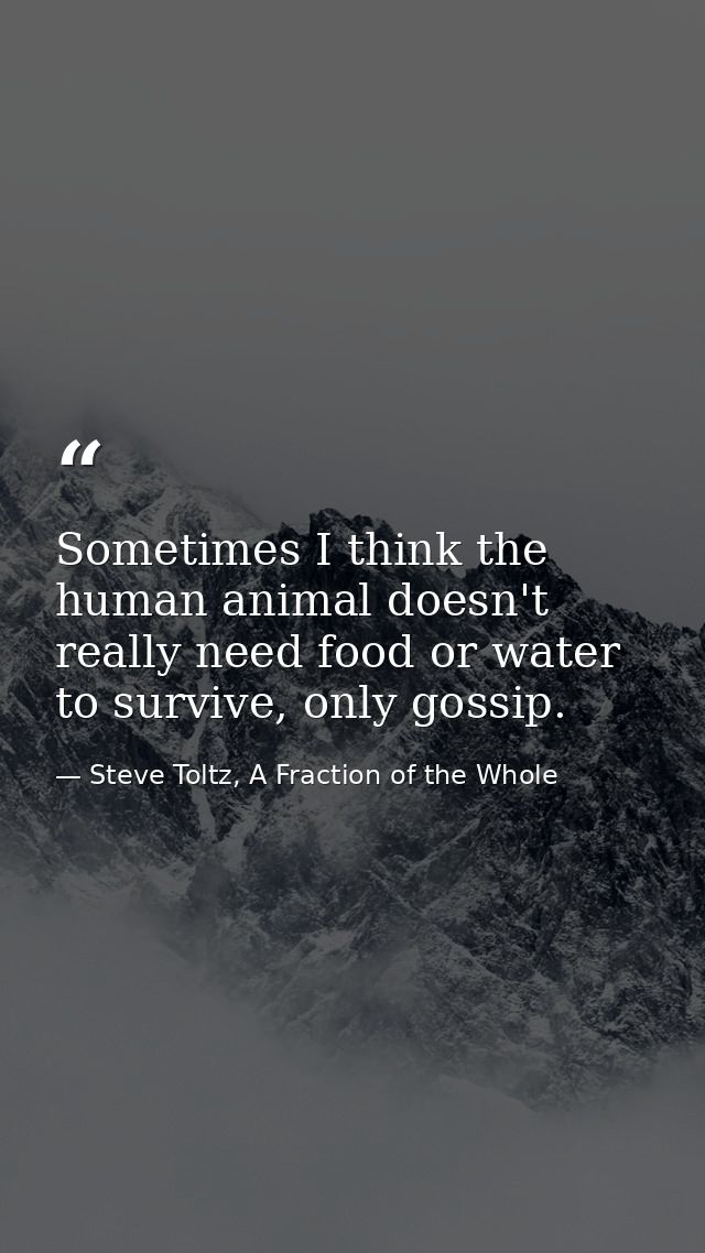 Sometimes I think the human animal doesn't really need food or water to survive, only gossip. — Steve Toltz, A Fraction of the Whole