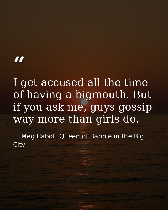 I get accused all the time of having a bigmouth. But if you ask me, guys gossip way more than girls do. — Meg Cabot, Queen of Babble in the Big City