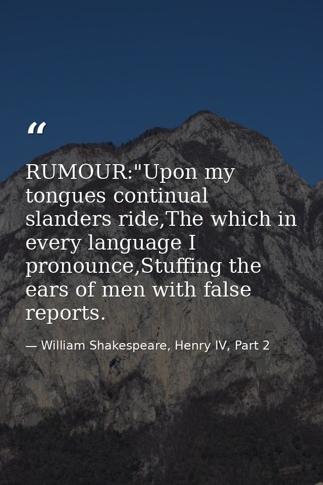 RUMOUR:"Upon my tongues continual slanders ride,The which in every language I pronounce,Stuffing the ears of men with fa — William Shakespeare, Henry IV, Part 2