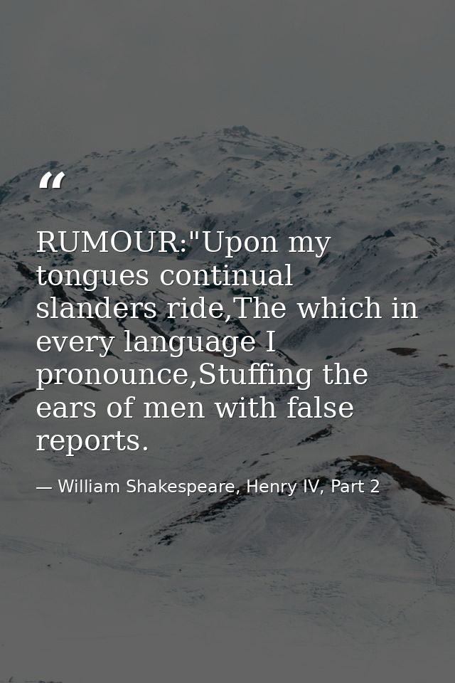RUMOUR:"Upon my tongues continual slanders ride,The which in every language I pronounce,Stuffing the ears of men with fa — William Shakespeare, Henry IV, Part 2