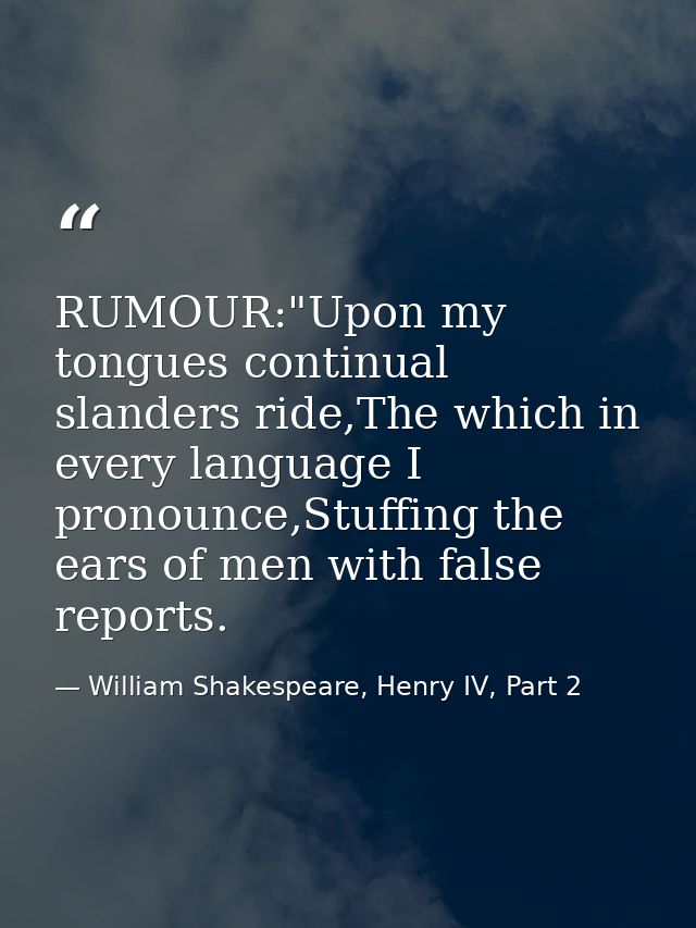 RUMOUR:"Upon my tongues continual slanders ride,The which in every language I pronounce,Stuffing the ears of men with fa — William Shakespeare, Henry IV, Part 2