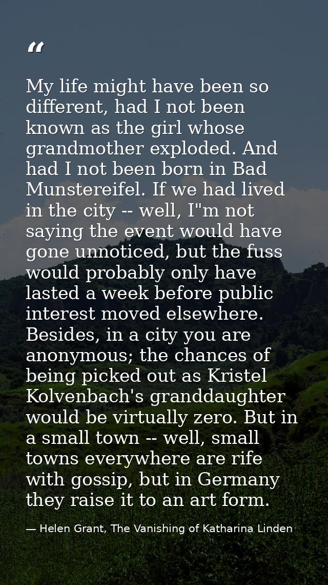 My life might have been so different, had I not been known as the girl whose grandmother exploded. And had I not been bo — Helen Grant, The Vanishing of Katharina Linden
