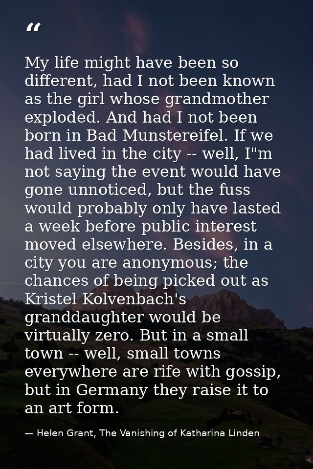 My life might have been so different, had I not been known as the girl whose grandmother exploded. And had I not been bo — Helen Grant, The Vanishing of Katharina Linden