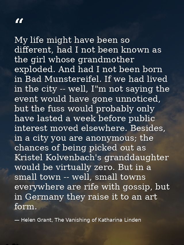 My life might have been so different, had I not been known as the girl whose grandmother exploded. And had I not been bo — Helen Grant, The Vanishing of Katharina Linden