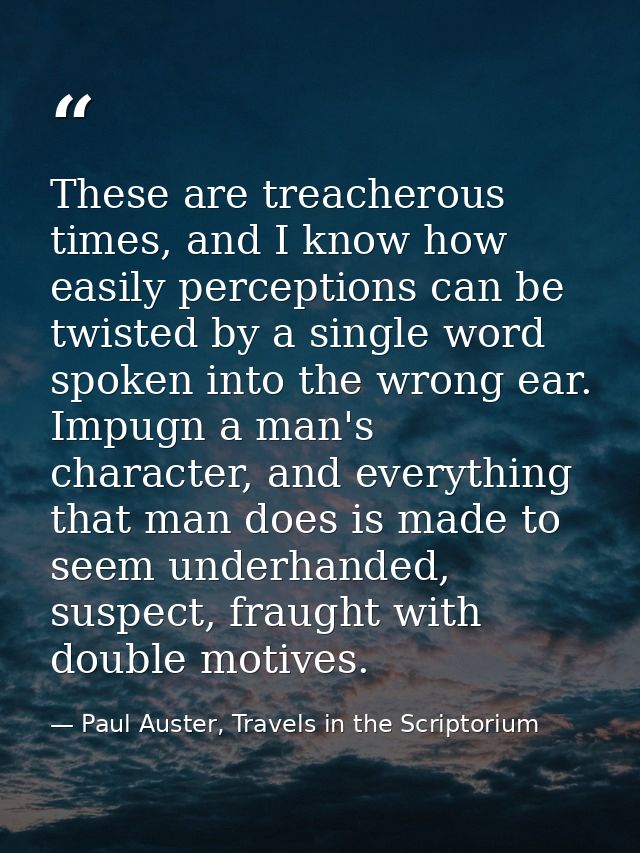 These are treacherous times, and I know how easily perceptions can be twisted by a single word spoken into the wrong ear — Paul Auster, Travels in the Scriptorium
