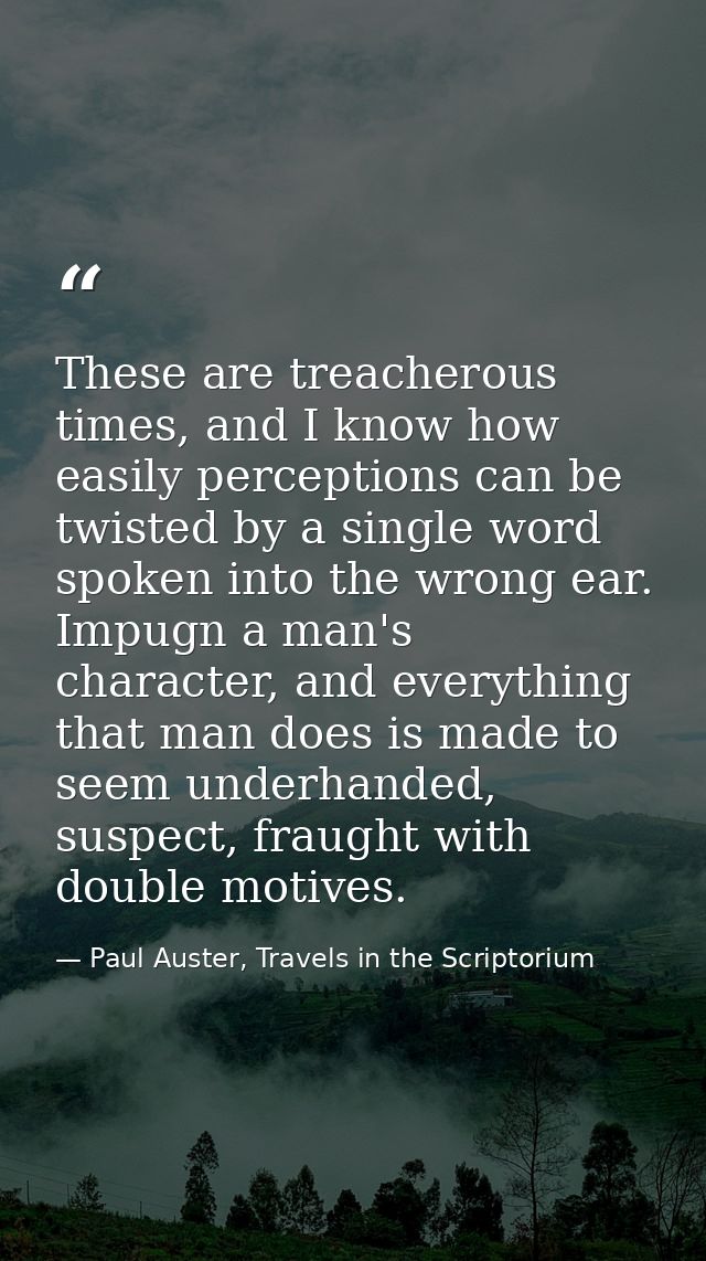 These are treacherous times, and I know how easily perceptions can be twisted by a single word spoken into the wrong ear — Paul Auster, Travels in the Scriptorium