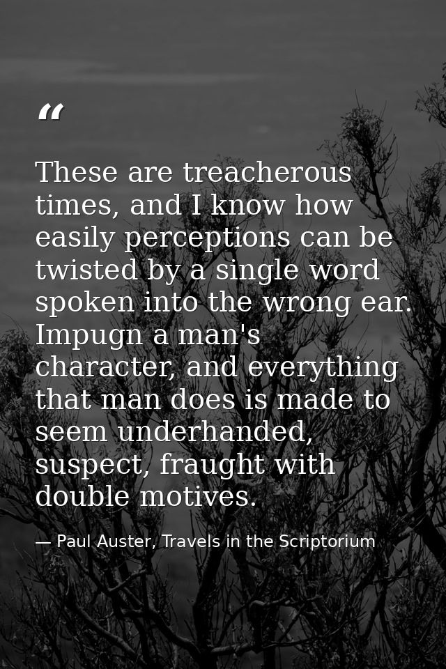 These are treacherous times, and I know how easily perceptions can be twisted by a single word spoken into the wrong ear — Paul Auster, Travels in the Scriptorium
