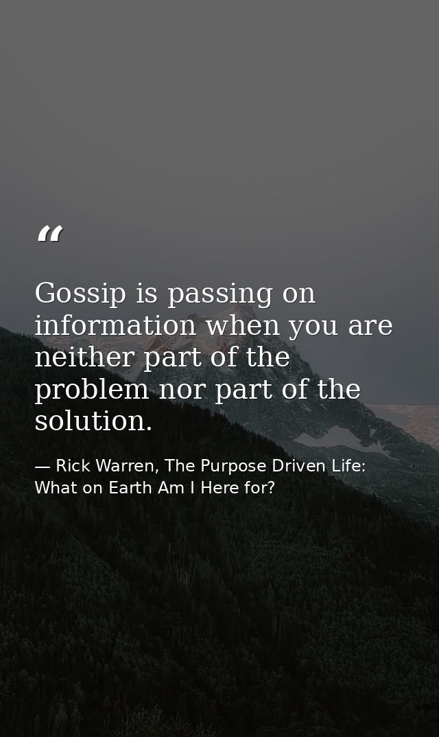 Gossip is passing on information when you are neither part of the problem nor part of the solution. — Rick Warren, The Purpose Driven Life: What on Earth Am I Here for?