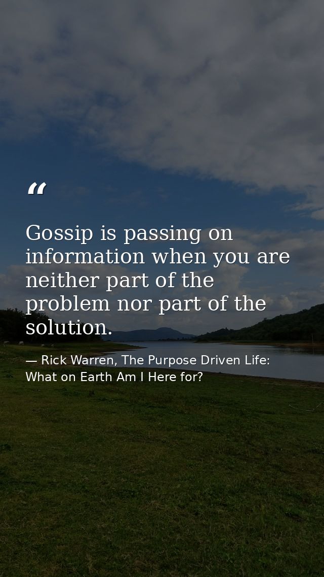 Gossip is passing on information when you are neither part of the problem nor part of the solution. — Rick Warren, The Purpose Driven Life: What on Earth Am I Here for?