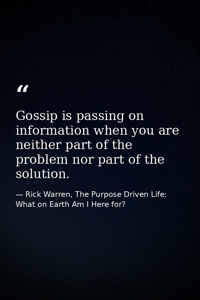 Gossip is passing on information when you are neither part of the problem nor part of the solution. — Rick Warren, The Purpose Driven Life: What on Earth Am I Here for?
