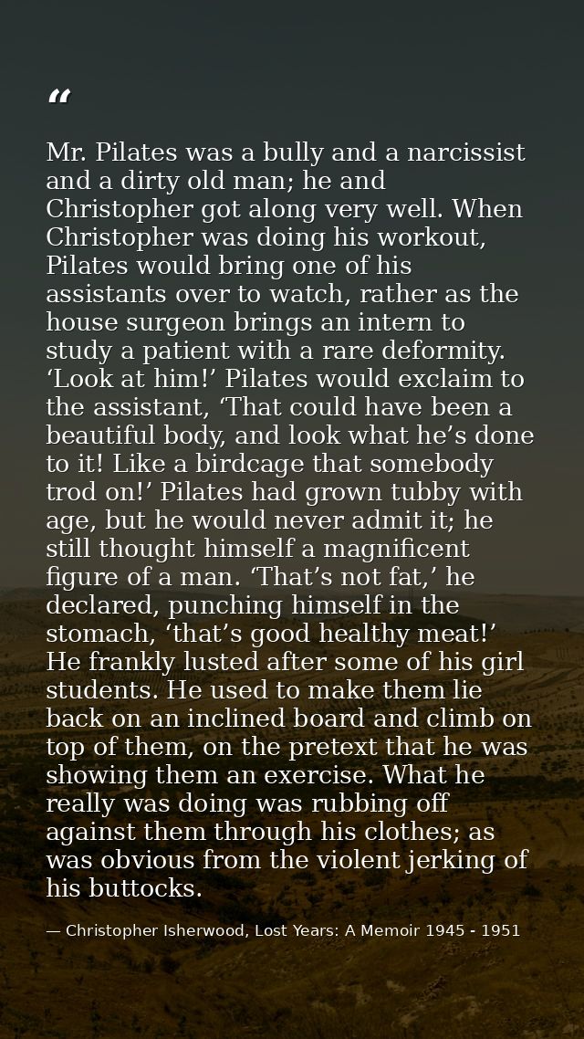 Mr. Pilates was a bully and a narcissist and a dirty old man; he and Christopher got along very well. When Christopher w — Christopher Isherwood, Lost Years: A Memoir 1945 - 1951