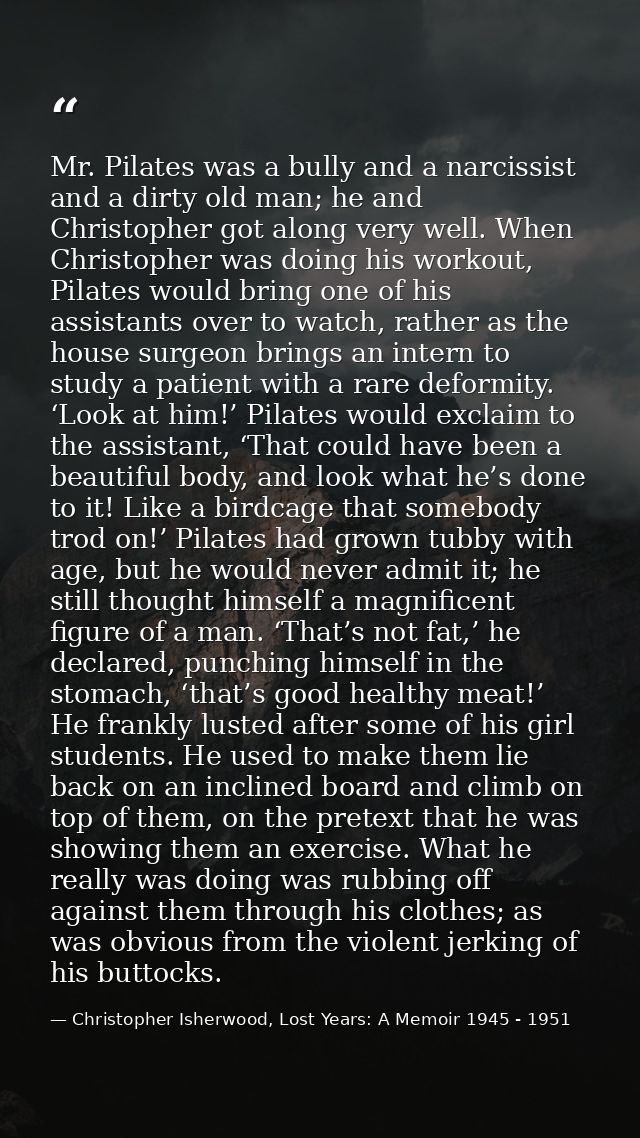 Mr. Pilates was a bully and a narcissist and a dirty old man; he and Christopher got along very well. When Christopher w — Christopher Isherwood, Lost Years: A Memoir 1945 - 1951