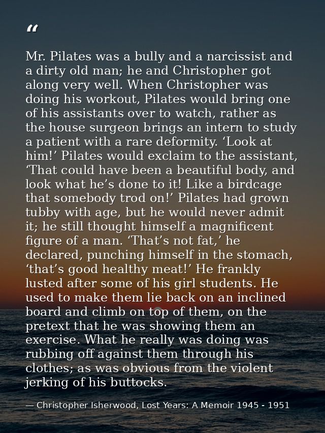 Mr. Pilates was a bully and a narcissist and a dirty old man; he and Christopher got along very well. When Christopher w — Christopher Isherwood, Lost Years: A Memoir 1945 - 1951
