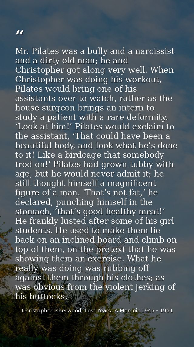 Mr. Pilates was a bully and a narcissist and a dirty old man; he and Christopher got along very well. When Christopher w — Christopher Isherwood, Lost Years: A Memoir 1945 - 1951
