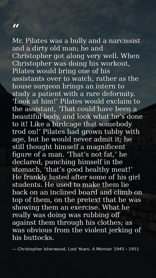Mr. Pilates was a bully and a narcissist and a dirty old man; he and Christopher got along very well. When Christopher w — Christopher Isherwood, Lost Years: A Memoir 1945 - 1951