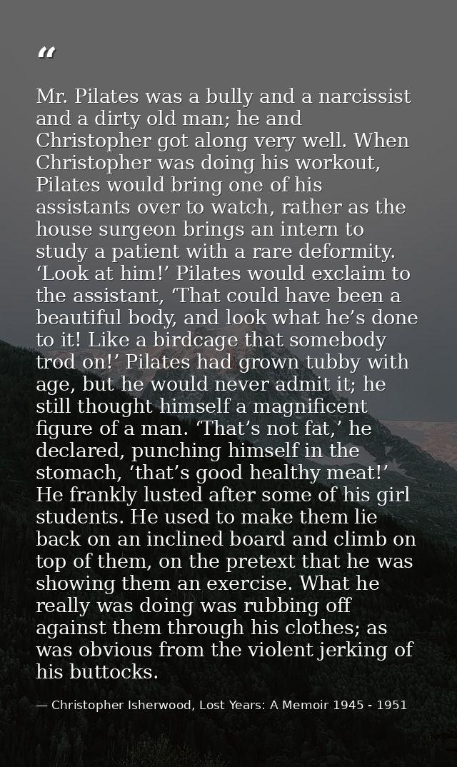 Mr. Pilates was a bully and a narcissist and a dirty old man; he and Christopher got along very well. When Christopher w — Christopher Isherwood, Lost Years: A Memoir 1945 - 1951
