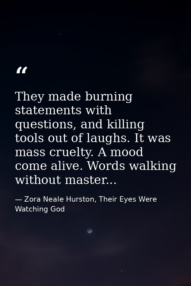 They made burning statements with questions, and killing tools out of laughs. It was mass cruelty. A mood come alive. Wo — Zora Neale Hurston, Their Eyes Were Watching God