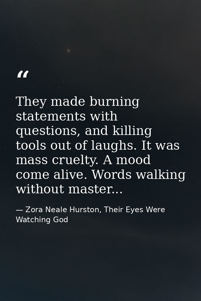 They made burning statements with questions, and killing tools out of laughs. It was mass cruelty. A mood come alive. Wo — Zora Neale Hurston, Their Eyes Were Watching God