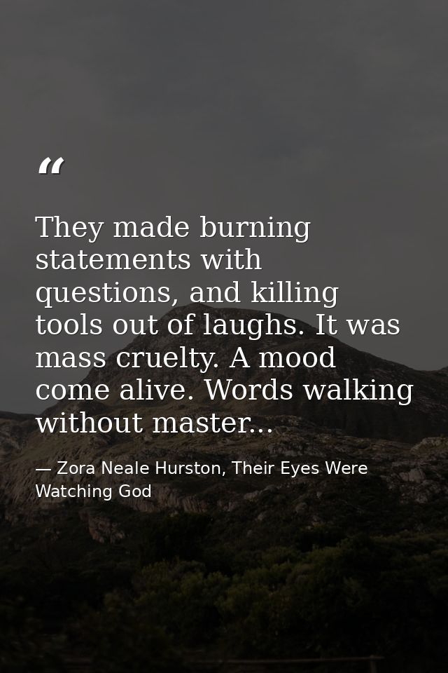 They made burning statements with questions, and killing tools out of laughs. It was mass cruelty. A mood come alive. Wo — Zora Neale Hurston, Their Eyes Were Watching God