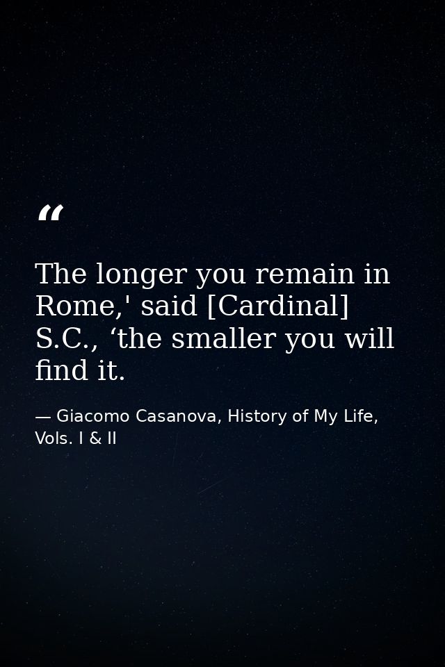 The longer you remain in Rome,' said [Cardinal] S.C., ‘the smaller you will find it. — Giacomo Casanova, History of My Life, Vols. I & II