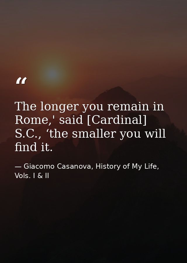 The longer you remain in Rome,' said [Cardinal] S.C., ‘the smaller you will find it. — Giacomo Casanova, History of My Life, Vols. I & II