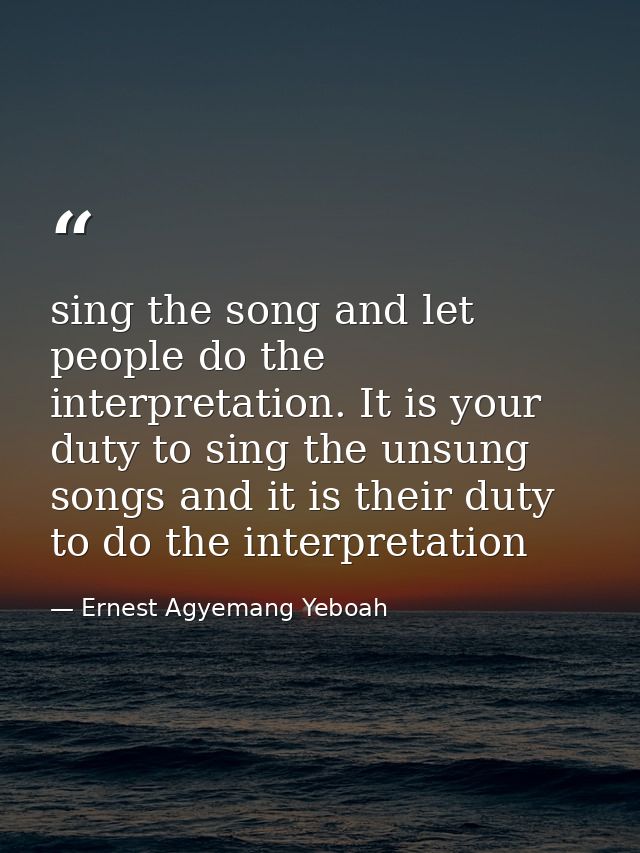 sing the song and let people do the interpretation. It is your duty to sing the unsung songs and it is their duty to do  — Ernest Agyemang Yeboah