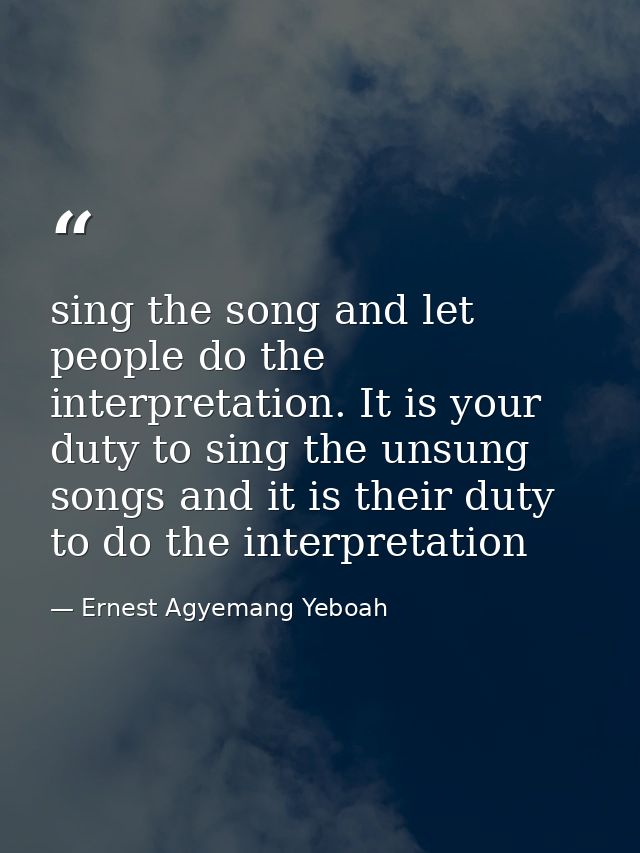 sing the song and let people do the interpretation. It is your duty to sing the unsung songs and it is their duty to do  — Ernest Agyemang Yeboah