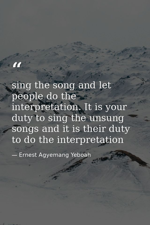 sing the song and let people do the interpretation. It is your duty to sing the unsung songs and it is their duty to do  — Ernest Agyemang Yeboah