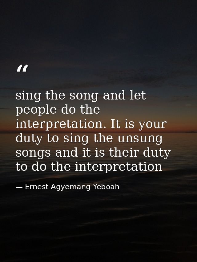 sing the song and let people do the interpretation. It is your duty to sing the unsung songs and it is their duty to do  — Ernest Agyemang Yeboah