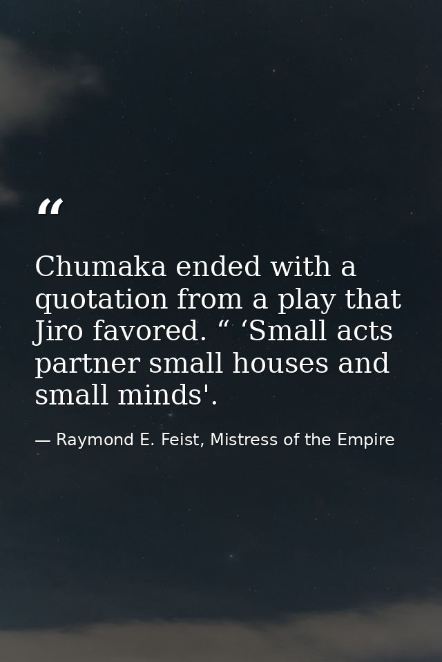 Chumaka ended with a quotation from a play that Jiro favored. “ ‘Small acts partner small houses and small minds'. — Raymond E. Feist, Mistress of the Empire