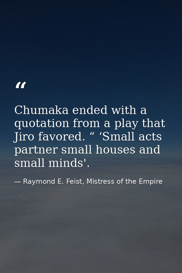 Chumaka ended with a quotation from a play that Jiro favored. “ ‘Small acts partner small houses and small minds'. — Raymond E. Feist, Mistress of the Empire