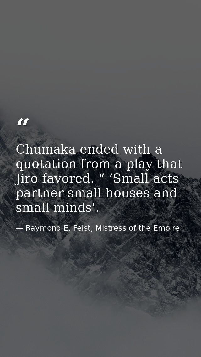 Chumaka ended with a quotation from a play that Jiro favored. “ ‘Small acts partner small houses and small minds'. — Raymond E. Feist, Mistress of the Empire