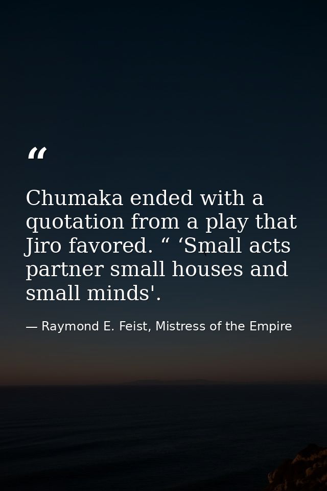 Chumaka ended with a quotation from a play that Jiro favored. “ ‘Small acts partner small houses and small minds'. — Raymond E. Feist, Mistress of the Empire