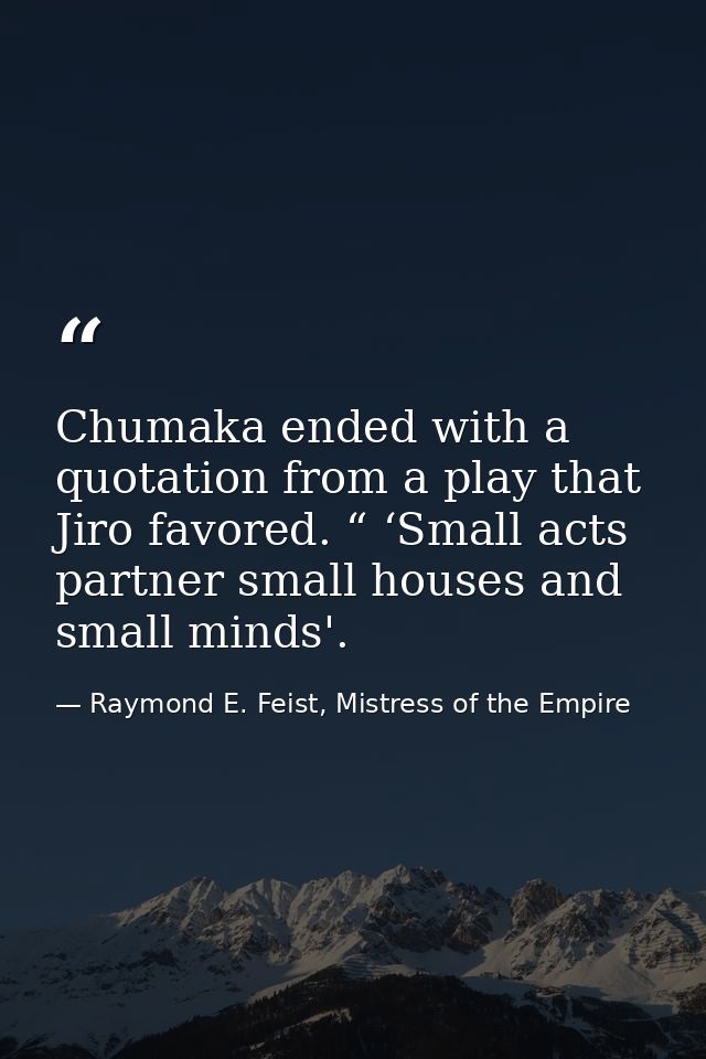 Chumaka ended with a quotation from a play that Jiro favored. “ ‘Small acts partner small houses and small minds'. — Raymond E. Feist, Mistress of the Empire