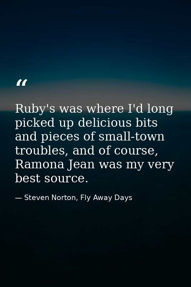 Ruby's was where I'd long picked up delicious bits and pieces of small-town troubles, and of course, Ramona Jean was my  — Steven Norton, Fly Away Days