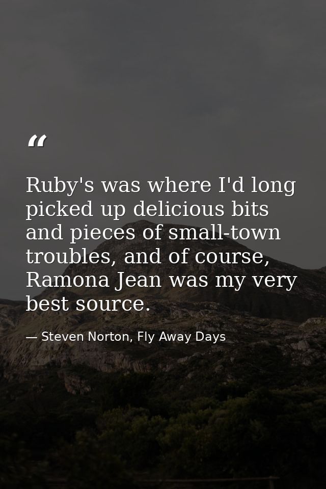 Ruby's was where I'd long picked up delicious bits and pieces of small-town troubles, and of course, Ramona Jean was my  — Steven Norton, Fly Away Days