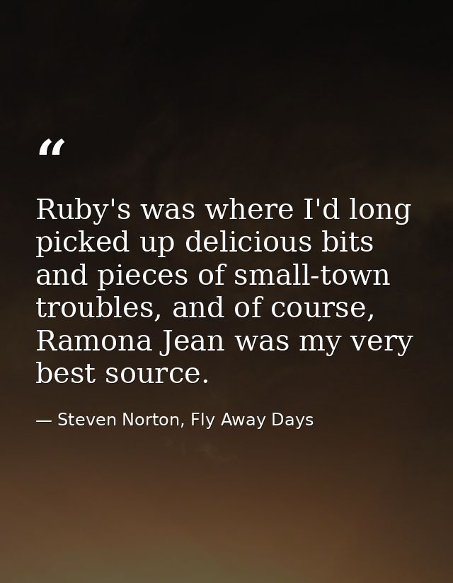 Ruby's was where I'd long picked up delicious bits and pieces of small-town troubles, and of course, Ramona Jean was my  — Steven Norton, Fly Away Days