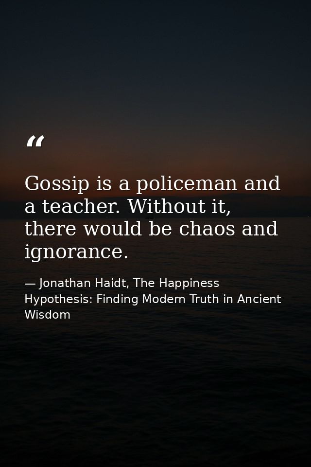 Gossip is a policeman and a teacher. Without it, there would be chaos and ignorance. — Jonathan Haidt, The Happiness Hypothesis: Finding Modern Truth in Ancient Wisdom