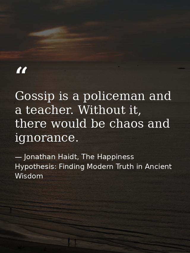 Gossip is a policeman and a teacher. Without it, there would be chaos and ignorance. — Jonathan Haidt, The Happiness Hypothesis: Finding Modern Truth in Ancient Wisdom